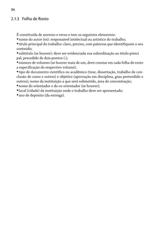 24
É constituída de anverso e verso e tem os seguintes elementos:
nome do autor (es): responsável intelectual ou artístico do trabalho;
título principal do trabalho: claro, preciso, com palavras que identifiquem o seu
conteúdo;
subtítulo (se houver): deve ser evidenciada sua subordinação ao título princi
pal, precedido de dois pontos (:);
número de volumes (se houver mais de um, deve constar em cada folha de rosto
a especificação do respectivo volume);
tipo de documento científico ou acadêmico (tese, dissertação, trabalho de con-
clusão de curso e outros) e objetivo (aprovação em disciplina, grau pretendido e
outros); nome da instituição a que será submetido, área de concentração;
nome do orientador e do co-orientador (se houver);
local (cidade) da instituição onde o trabalho deve ser apresentado;
ano de depósito (da entrega).
•
•
•
•
•
•
•
•
2.1.3 Folha de Rosto
 