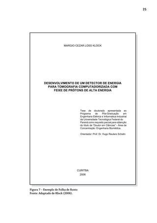 25
Figura 7 – Exemplo de Folha de Rosto
Fonte: Adaptado de Klock (2006).
MARGIO CEZAR LOSS KLOCK
DESENVOLVIMENTO DE UM DETECTOR DE ENERGIA
PARA TOMOGRAFIA COMPUTADORIZADA COM
FEIXE DE PRÓTONS DE ALTA ENERGIA
Tese de doutorado apresentada ao
Programa de Pós-Graduação em
Engenharia Elétrica e Infiormática Industrial
da Universidade Tecnológica Federal do
Paraná como requisito parcial para obtenção
do título de “Doutor em Ciências” - Área de
Concentração: Engenharia Biomédica.
Orientador: Prof. Dr. Hugo Reuters Schelin
CURITBA
2006
 