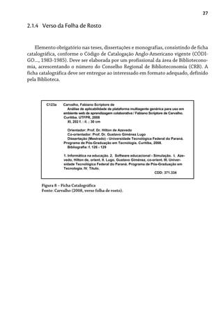 27
Elemento obrigatório nas teses, dissertações e monografias, consistindo de ficha
catalográfica, conforme o Código de Catalogação Anglo-Americano vigente (CÓDI-
GO..., 1983-1985). Deve ser elaborada por um profissional da área de Bibliotecono-
mia, acrescentando o número do Conselho Regional de Biblioteconomia (CRB). A
ficha catalográfica deve ser entregue ao interessado em formato adequado, definido
pela Biblioteca.
2.1.4 Verso da Folha de Rosto
Figura 8 – Ficha Catalográfica
Fonte: Carvalho (2008, verso folha de rosto).
C123a Carvalho, Fabiano Scriptore de
Análise de aplicabilidade de plataforma multiagente genérica para uso em
ambiente web de aprendizagem colaborativa / Fabiano Scriptore de Carvalho.
Curitiba. UTFPR, 2008
XI, 202 f. : il. ; 30 cm
Orientador: Prof. Dr. Hilton de Azevedo
Co-orientador: Prof. Dr. Gustavo Giménez Lugo
Dissertação (Mestrado) - Universidade Tecnológica Federal do Paraná.
Programa de Pós-Graduação em Tecnologia. Curitiba, 2008.
Bibliografia: f. 126 - 129
1. Informática na educação. 2. Software educacional - Simulação. I. Aze-
vedo, Hilton de, orient. II. Lugo, Gustavo Giménez, co-orient. III. Univer-
sidade Tecnológica Federal do Paraná. Programa de Pós-Graduação em
Tecnologia. IV. Título.
CDD: 371.334
 