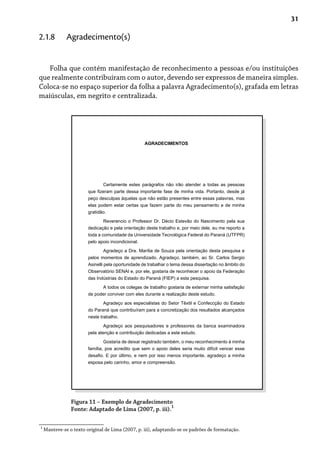 31
Folha que contém manifestação de reconhecimento a pessoas e/ou instituições
que realmente contribuíram com o autor, devendo ser expressos de maneira simples.
Coloca-se no espaço superior da folha a palavra Agradecimento(s), grafada em letras
maiúsculas, em negrito e centralizada.
2.1.8 Agradecimento(s)
Figura 11 – Exemplo de Agradecimento
Fonte: Adaptado de Lima (2007, p. iii).
1
1
Manteve-se o texto original de Lima (2007, p. iii), adaptando-se os padrões de formatação.
AGRADECIMENTOS
Certamente estes parágrafos não irão atender a todas as pessoas
que fizeram parte dessa importante fase de minha vida. Portanto, desde já
peço desculpas àquelas que não estão presentes entre essas palavras, mas
elas podem estar certas que fazem parte do meu pensamento e de minha
gratidão.
Reverencio o Professor Dr. Décio Estevão do Nascimento pela sua
dedicação e pela orientação deste trabalho e, por meio dele, eu me reporto a
toda a comunidade da Universidade Tecnológica Federal do Paraná (UTFPR)
pelo apoio incondicional.
Agradeço a Dra. Marília de Souza pela orientação desta pesquisa e
pelos momentos de aprendizado. Agradeço, também, ao Sr. Carlos Sergio
Asinelli pela oportunidade de trabalhar o tema dessa dissertação no âmbito do
Observatório SENAI e, por ele, gostaria de reconhecer o apoio da Federação
das Indústrias do Estado do Paraná (FIEP) a esta pesquisa.
A todos os colegas de trabalho gostaria de externar minha satisfação
de poder conviver com eles durante a realização deste estudo.
Agradeço aos especialistas do Setor Têxtil e Confeccção do Estado
do Paraná que contribuíram para a concretização dos resultados alcançados
neste trabalho.
Agradeço aos pesquisadores e professores da banca examinadora
pela atenção e contribuição dedicadas a este estudo.
Gostaria de deixar registrado também, o meu reconhecimento à minha
família, pos acredito que sem o apoio deles seria muito difícil vencer esse
desafio. E por último, e nem por isso menos importante, agradeço a minha
esposa pelo carinho, amor e compreensão.
 