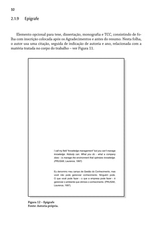 32
Elemento opcional para tese, dissertação, monografia e TCC, consistindo de fo-
lha com inscrição colocada após os Agradecimentos e antes do resumo. Nesta folha,
o autor usa uma citação, seguida de indicação de autoria e ano, relacionada com a
matéria tratada no corpo do trabalho – ver Figura 11.
2.1.9 Epígrafe
Figura 12 – Epígrafe
Fonte: Autoria própria.
I call my field “knowledge management” but you can’t manage
knowledge. Nobody can. What you do - what a company
does - is manage the environment that optmizes knowledge.
(PRUSAK, Laurence, 1997).
Eu denomino meu campo de Gestão do Conhecimento, mas
você não pode gerenciar conhecimento. Ninguém pode.
O que você pode fazer - o que a empresa pode fazer - é
gerenciar o ambiente que otimize o conhecimento. (PRUSAK,
Laurence, 1997).
 