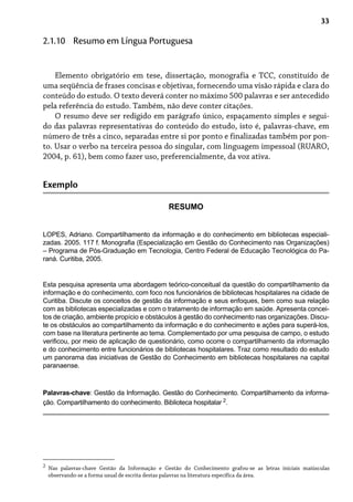 33
Elemento obrigatório em tese, dissertação, monografia e TCC, constituído de
uma seqüência de frases concisas e objetivas, fornecendo uma visão rápida e clara do
conteúdo do estudo. O texto deverá conter no máximo 500 palavras e ser antecedido
pela referência do estudo. Também, não deve conter citações.
O resumo deve ser redigido em parágrafo único, espaçamento simples e segui-
do das palavras representativas do conteúdo do estudo, isto é, palavras-chave, em
número de três a cinco, separadas entre si por ponto e finalizadas também por pon-
to. Usar o verbo na terceira pessoa do singular, com linguagem impessoal (RUARO,
2004, p. 61), bem como fazer uso, preferencialmente, da voz ativa.
2.1.10 Resumo em Língua Portuguesa
Exemplo
RESUMO
LOPES, Adriano. Compartilhamento da informação e do conhecimento em bibliotecas especiali-
zadas. 2005. 117 f. Monografia (Especialização em Gestão do Conhecimento nas Organizações)
– Programa de Pós-Graduação em Tecnologia, Centro Federal de Educação Tecnológica do Pa-
raná. Curitiba, 2005.
Esta pesquisa apresenta uma abordagem teórico-conceitual da questão do compartilhamento da
informação e do conhecimento, com foco nos funcionários de bibliotecas hospitalares na cidade de
Curitiba. Discute os conceitos de gestão da informação e seus enfoques, bem como sua relação
com as bibliotecas especializadas e com o tratamento de informação em saúde. Apresenta concei-
tos de criação, ambiente propício e obstáculos à gestão do conhecimento nas organizações. Discu-
te os obstáculos ao compartilhamento da informação e do conhecimento e ações para superá-los,
com base na literatura pertinente ao tema. Complementado por uma pesquisa de campo, o estudo
verificou, por meio de aplicação de questionário, como ocorre o compartilhamento da informação
e do conhecimento entre funcionários de bibliotecas hospitalares. Traz como resultado do estudo
um panorama das iniciativas de Gestão do Conhecimento em bibliotecas hospitalares na capital
paranaense.
Palavras-chave: Gestão da Informação. Gestão do Conhecimento. Compartilhamento da informa-
ção. Compartilhamento do conhecimento. Biblioteca hospitalar 2
.
2
Nas palavras-chave Gestão da Informação e Gestão do Conhecimento grafou-se as letras iniciais maiúsculas
observando-se a forma usual de escrita destas palavras na literatura específica da área.
 