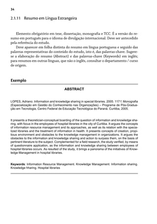 34
Elemento obrigatório em tese, dissertação, monografia e TCC. É a versão do re-
sumo em português para o idioma de divulgação internacional. Deve ser antecedido
pela referência do estudo.
Deve aparecer em folha distinta do resumo em língua portuguesa e seguido das
palavras representativas do conteúdo do estudo, isto é, das palavras-chave. Sugere-
se a elaboração do resumo (Abstract) e das palavras-chave (Keywords) em inglês;
para resumos em outras línguas, que não o inglês, consultar o departamento / curso
de origem.
2.1.11 Resumo em Língua Estrangeira
Exemplo
ABSTRACT
LOPES, Adriano. Information and knowledge sharing in special libraries. 2005. 117 f. Monografia
(Especialização em Gestão do Conhecimento nas Organizações) – Programa de Pós-Gradua-
ção em Tecnologia, Centro Federal de Educação Tecnológica do Paraná. Curitiba, 2005.
It presents a theoretician-conceptual boarding of the question of information and knowledge sha-
ring, with focus in the employees of hospital libraries in the city of Curitiba. It argues the concepts
of information resource management and its approaches, as well as its relation with the specia-
lized libraries and the treatment of information in health. It presents concepts of creation, propi-
tious environment and obstacles to the knowledge management in organizations. It argues the
obstacles to the information and knowledge sharing and action to surpass them, on the basis of
pertinent literature to the subject. Complemented for a field research, the study verified, by means
of questionnaire application, as the information and knowledge sharing between employees of
hospital libraries occurs. As resulted of the study, it brings a panorama of the initiatives of Know-
ledge Management in hospital libraries.
Keywords: Information Resource Management. Knowledge Management. Information sharing.
Knowledge hharing. Hospital libraries
 