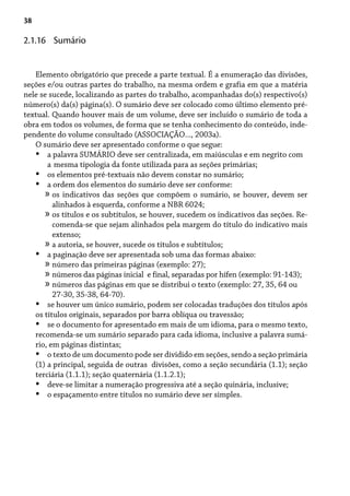 38
Elemento obrigatório que precede a parte textual. É a enumeração das divisões,
seções e/ou outras partes do trabalho, na mesma ordem e grafia em que a matéria
nele se sucede, localizando as partes do trabalho, acompanhadas do(s) respectivo(s)
número(s) da(s) página(s). O sumário deve ser colocado como último elemento pré-
textual. Quando houver mais de um volume, deve ser incluído o sumário de toda a
obra em todos os volumes, de forma que se tenha conhecimento do conteúdo, inde-
pendente do volume consultado (ASSOCIAÇÃO..., 2003a).
O sumário deve ser apresentado conforme o que segue:
a palavra SUMÁRIO deve ser centralizada, em maiúsculas e em negrito com
a mesma tipologia da fonte utilizada para as seções primárias;
os elementos pré-textuais não devem constar no sumário;
a ordem dos elementos do sumário deve ser conforme:
os indicativos das seções que compõem o sumário, se houver, devem ser
alinhados à esquerda, conforme a NBR 6024;
os títulos e os subtítulos, se houver, sucedem os indicativos das seções. Re-
comenda-se que sejam alinhados pela margem do título do indicativo mais
extenso;
a autoria, se houver, sucede os títulos e subtítulos;
a paginação deve ser apresentada sob uma das formas abaixo:
número das primeiras páginas (exemplo: 27);
números das páginas inicial e final, separadas por hífen (exemplo: 91-143);
números das páginas em que se distribui o texto (exemplo: 27, 35, 64 ou
27-30, 35-38, 64-70).
se houver um único sumário, podem ser colocadas traduções dos títulos após
os títulos originais, separados por barra oblíqua ou travessão;
se o documento for apresentado em mais de um idioma, para o mesmo texto,
recomenda-se um sumário separado para cada idioma, inclusive a palavra sumá-
rio, em páginas distintas;
o texto de um documento pode ser dividido em seções, sendo a seção primária
(1) a principal, seguida de outras divisões, como a seção secundária (1.1); seção
terciária (1.1.1); seção quaternária (1.1.2.1);
deve-se limitar a numeração progressiva até a seção quinária, inclusive;
o espaçamento entre títulos no sumário deve ser simples.
•
•
•
»
»
»
•
»
»
»
•
•
•
•
•
2.1.16 Sumário
 