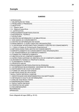 39
Exemplo
SUMÁRIO
1 INTRODUÇÃO..........................................................................................................................12
1.1 DELIMITAÇÃO DO TEMA.....................................................................................................14
1.2 PROBLEMAS E PREMISSAS...............................................................................................14
1.3 OBJETIVOS ..........................................................................................................................16
1.3.1 Objetivo geral.....................................................................................................................16
1.3.2 Objetivos específicos.........................................................................................................16
1.4 JUSTIFICATIVA....................................................................................................................17
1.5PROCEDIMENTOSMETODOLÓGICOS...............................................................................18
1.6 REFERENCIAL TEÓRICO....................................................................................................19
1.7 ESTRUTURA.........................................................................................................................20
2 A GESTÃO DA INFORMAÇÃO E AS BIBLIOTECAS...............................................................22
2.1 DOS DADOS AO CONHECIMENTO....................................................................................22
2.2 GESTÃO DA INFORMAÇÃO EM SAÚDE.............................................................................30
3 CONHECIMENTO: O OURO CINZA DAS ORGANIZAÇÕES..................................................38
3.1 A SOCIEDADE INTERCONECTADA CRIANDO A GESTÃO DO CONHECIMENTO..........38
3.1.1 Sobre a Criação do Conhecimento Organizacional............................................................41
3.2 METODOLOGIAS PARA GESTÃO DO CONHECIMENTO .................................................43
4 COMPARTILHAMENTO DO CONHECIMENTO NAS ORGANIZAÇÕES................................49
4.1 DA TRANSFERÊNCIA AO COMPARTILHAMENTO.............................................................49
4.2 FORMAS DE COMPARTILHAMENTO ................................................................................50
4.3 OBSTÁCULOS AO COMPARTILHAMENTO........................................................................51
4.4 AÇÕES PARA SUPERAR OS OBSTÁCULOS AO COMPARTILHAMENTO.......................56
5 ALINHAMENTO TEÓRICO E PROPOSTA INICIAL.................................................................63
5.1 ALINHAMENTO TEÓRICO...................................................................................................63
5.2 PROPOSTA INICIAL.............................................................................................................65
6 PROCEDIMENTOS METODOLÓGICOS DA PESQUISA........................................................67
6.1 AS EMPRESAS SELECIONADAS: UNIVERSO DE PESQUISA..........................................67
6.2 INSTRUMENTO DE COLETA DE DADOS............................................................................68
6.3 FORMA DE ANÁLISE DOS DADOS.....................................................................................70
6.4 METODOLOGIAS DE APLICAÇÃO .....................................................................................71
7 RESULTADOS OBTIDOS E ANÁLISE.....................................................................................73
7.1 IDENTIFICAÇÃO DOS RESPONDENTES E DA INSTITUIÇÃO...........................................73
7.2 OBTENÇÃO E COLETA DE INFORMAÇÕES.......................................................................82
7.3 ANÁLISE DOS RESULTADOS.............................................................................................94
8 CONSIDERAÇÕES FINAIS......................................................................................................99
8.1 RESULTADOS OBTIDOS.....................................................................................................99
8.2 PROPOSTAS DE AÇÃO.....................................................................................................101
8.3 RECOMENDAÇÕES...........................................................................................................101
REFERÊNCIAS ........................................................................................................................103
APÊNDICES..............................................................................................................................107
Fonte: Adaptado de Lopes (2005, p. 10-11).
 