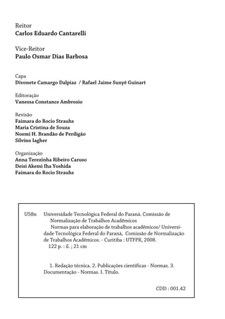 U58n Universidade Tecnológica Federal do Paraná. Comissão de
Normalização de Trabalhos Acadêmicos
Normas para elaboração de trabalhos acadêmicos/ Universi-
dade Tecnológica Federal do Paraná, Comissão de Normalização
de Trabalhos Acadêmicos. - Curitiba : UTFPR, 2008.
122 p. : il. ; 21 cm
1. Redação técnica. 2. Publicações científicas - Normas. 3.
Documentação - Normas. I. Título.
Reitor
Carlos Eduardo Cantarelli
Vice-Reitor
Paulo Osmar Dias Barbosa
Capa
Divonete Camargo Dalpiaz / Rafael Jaime Sunyê Guinart
Editoração
Vanessa Constance Ambrosio
Revisão
Faimara do Rocio Strauhs
Maria Cristina de Souza
Noemi H. Brandão de Perdigão
Silvino Iagher
Organização
Anna Terezinha Ribeiro Caruso
Deisi Akemi Iha Yoshida
Faimara do Rocio Strauhs
CDD : 001.42
 
