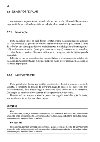 40
2.2 ELEMENTOS TEXTUAIS
Apresentam a exposição do conteúdo efetivo do trabalho. Um trabalho acadêmi-
co possui três partes fundamentais: introdução, desenvolvimento e conclusão.
Parte inicial do texto, na qual devem constar o tema e a delimitação do assunto
tratado, objetivos da pesquisa e outros elementos necessários para situar o tema
do trabalho, tais como: justificativa, procedimentos metodológicos (classificação ini-
cial), embasamento teórico (principais bases sintetizadas) e estrutura do trabalho,
tratados de forma sucinta. Recursos utilizados e cronograma são incluídos quando
necessário.
Salienta-se que os procedimentos metodológicos e o embasamento teórico são
tratados, posteriormente, em capítulos próprios e com a profundidade necessária ao
trabalho de pesquisa.
2.2.1 Introdução
Parte principal do texto, que contém a exposição ordenada e pormenorizada do
assunto. É composta de revisão de literatura, dividida em seções e subseções, ma-
terial e método(s) e/ou metodologia e resultados, agora descritos detalhadamente.
Cada seção ou subseção deverá ter um título apropriado ao conteúdo.
Deve-se utilizar sempre a terceira pessoa do singular na elaboração do texto,
mantendo-se a forma impessoal no mesmo.
2.2.2 Desenvolvimento
Exemplo
Usar:
Cabe ressaltar, como já afirmado anteriormente, que as teorias de Gestão do Conhecimento
ainda não estão suficientemente sedimentadas, havendo discussões bastante acirradas, inclusi-
ve com respeito ao nome desta nova linha.
Em lugar de:
Ressaltamos, como já afirmado anteriormente, que as teorias de Gestão do Conhecimento
ainda não estão suficientemente sedimentadas, havendo discussões bastante acirradas, inclusi-
ve com respeito ao nome desta nova linha.
 