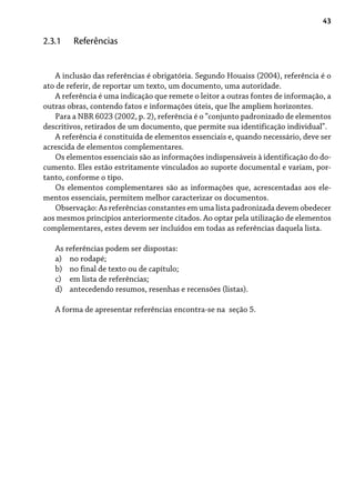 43
A inclusão das referências é obrigatória. Segundo Houaiss (2004), referência é o
ato de referir, de reportar um texto, um documento, uma autoridade.
A referência é uma indicação que remete o leitor a outras fontes de informação, a
outras obras, contendo fatos e informações úteis, que lhe ampliem horizontes.
Para a NBR 6023 (2002, p. 2), referência é o “conjunto padronizado de elementos
descritivos, retirados de um documento, que permite sua identificação individual”.
A referência é constituída de elementos essenciais e, quando necessário, deve ser
acrescida de elementos complementares.
Os elementos essenciais são as informações indispensáveis à identificação do do-
cumento. Eles estão estritamente vinculados ao suporte documental e variam, por-
tanto, conforme o tipo.
Os elementos complementares são as informações que, acrescentadas aos ele-
mentos essenciais, permitem melhor caracterizar os documentos.
Observação: As referências constantes em uma lista padronizada devem obedecer
aos mesmos princípios anteriormente citados. Ao optar pela utilização de elementos
complementares, estes devem ser incluídos em todas as referências daquela lista.
As referências podem ser dispostas:
no rodapé;
no final de texto ou de capítulo;
em lista de referências;
antecedendo resumos, resenhas e recensões (listas).
A forma de apresentar referências encontra-se na seção 5.
a)
b)
c)
d)
2.3.1 Referências
 