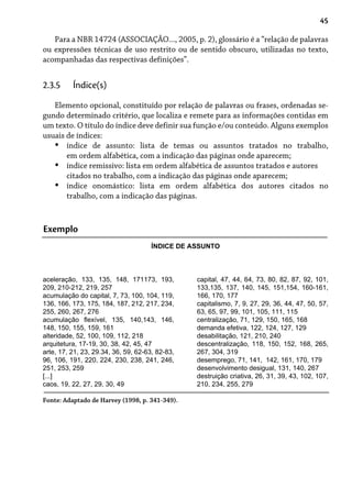 45
Para a NBR 14724 (ASSOCIAÇÃO..., 2005, p. 2), glossário é a “relação de palavras
ou expressões técnicas de uso restrito ou de sentido obscuro, utilizadas no texto,
acompanhadas das respectivas definições”.
2.3.5 Índice(s)
Elemento opcional, constituído por relação de palavras ou frases, ordenadas se-
gundo determinado critério, que localiza e remete para as informações contidas em
um texto. O título do índice deve definir sua função e/ou conteúdo. Alguns exemplos
usuais de índices:
índice de assunto: lista de temas ou assuntos tratados no trabalho,
em ordem alfabética, com a indicação das páginas onde aparecem;
índice remissivo: lista em ordem alfabética de assuntos tratados e autores
citados no trabalho, com a indicação das páginas onde aparecem;
índice onomástico: lista em ordem alfabética dos autores citados no
trabalho, com a indicação das páginas.
•
•
•
Exemplo
aceleração, 133, 135, 148, 171173, 193,
209, 210-212, 219, 257
acumulação do capital, 7, 73, 100, 104, 119,
136, 166, 173, 175, 184, 187, 212, 217, 234,
255, 260, 267, 276
acumulação flexível, 135, 140,143, 146,
148, 150, 155, 159, 161
alteridade, 52, 100, 109, 112, 218
arquitetura, 17-19, 30, 38, 42, 45, 47
arte, 17, 21, 23, 29.34, 36, 59, 62-63, 82-83,
96, 106, 191, 220, 224, 230, 238, 241, 246,
251, 253, 259
[...]
caos, 19, 22, 27, 29, 30, 49
capital, 47, 44, 64, 73, 80, 82, 87, 92, 101,
133,135, 137, 140, 145, 151,154, 160-161,
166, 170, 177
capitalismo, 7, 9, 27, 29, 36, 44, 47, 50, 57,
63, 65, 97, 99, 101, 105, 111, 115
centralização, 71, 129, 150, 165, 168
demanda efetiva, 122, 124, 127, 129
desabilitação, 121, 210, 240
descentralização, 118, 150, 152, 168, 265,
267, 304, 319
desemprego, 71, 141, 142, 161, 170, 179
desenvolvimento desigual, 131, 140, 267
destruição criativa, 26, 31, 39, 43, 102, 107,
210, 234, 255, 279
Fonte: Adaptado de Harvey (1998, p. 341-349).
ÍNDICE DE ASSUNTO
 
