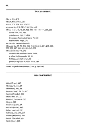 46
Abd-el-Krim, 210
Abduh, Mohammed, 207
aborto, 306, 309, 316, 329-330
adolescentes, 318, 321-2, 332, 334, 446
África, 15, 21, 46, 49, 91, 102, 115, 134, 160, 171, 205, 209
classe rural, 213, 286
colonialismo, 146, 213-214
Congresso Nacional Africano, 78, 323
nacionalismo negro, 213
ver também países individuais
África do Sul, 47, 78, 115, 208, 218, 233, 245, 251, 275, 307,
358, 360, 437, 446, 489, 505, 547, 559
África Ocidental, 110, 213
alimentos excedentes e fome, 255-6
e a Grande Depressão, 96, 99
Política Agrícola Comum, 99
produção agrícola mundial, 255-7, 287
Fonte: Adaptado de Hobsbawm (1998, p. 585-598).
Abbot (Grace), 447
Abensour (Léon), 31
Aberdeen (Lady), 68
Addams (Jane), 69, 71, 447
Adorno (Theodor), 386
Afonso XIII, 221, 227
Alberoni (Francesco), 393
Almond, 622
Anderson (Mary), 54
Atkinson (Mabel), 446
Aubert (Jeanne), 252
Aubrac (Lucie). 269, 271
Aubrac (Raymond), 269
Auclair (Marcelle), 363
Auste (Jane), 398
ÍNDICE REMISSIVO
ÍNDICE ONOMÁSTICO
 