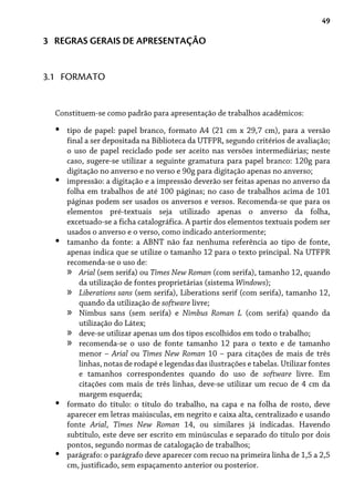 49
3 REGRAS GERAIS DE APRESENTAÇÃO
Constituem-se como padrão para apresentação de trabalhos acadêmicos:
tipo de papel: papel branco, formato A4 (21 cm x 29,7 cm), para a versão
final a ser depositada na Biblioteca da UTFPR, segundo critérios de avaliação;
o uso de papel reciclado pode ser aceito nas versões intermediárias; neste
caso, sugere-se utilizar a seguinte gramatura para papel branco: 120g para
digitação no anverso e no verso e 90g para digitação apenas no anverso;
impressão: a digitação e a impressão deverão ser feitas apenas no anverso da
folha em trabalhos de até 100 páginas; no caso de trabalhos acima de 101
páginas podem ser usados os anversos e versos. Recomenda-se que para os
elementos pré-textuais seja utilizado apenas o anverso da folha,
excetuado-se a ficha catalográfica. A partir dos elementos textuais podem ser
usados o anverso e o verso, como indicado anteriormente;
tamanho da fonte: a ABNT não faz nenhuma referência ao tipo de fonte,
apenas indica que se utilize o tamanho 12 para o texto principal. Na UTFPR
recomenda-se o uso de:
Arial (sem serifa) ou Times New Roman (com serifa), tamanho 12, quando
da utilização de fontes proprietárias (sistema Windows);
Liberations sans (sem serifa), Liberations serif (com serifa), tamanho 12,
quando da utilização de software livre;
Nimbus sans (sem serifa) e Nimbus Roman L (com serifa) quando da
utilização do Látex;
deve-se utilizar apenas um dos tipos escolhidos em todo o trabalho;
recomenda-se o uso de fonte tamanho 12 para o texto e de tamanho
menor – Arial ou Times New Roman 10 – para citações de mais de três
linhas, notas de rodapé e legendas das ilustrações e tabelas. Utilizar fontes
e tamanhos correspondentes quando do uso de software livre. Em
citações com mais de três linhas, deve-se utilizar um recuo de 4 cm da
margem esquerda;
formato do título: o título do trabalho, na capa e na folha de rosto, deve
aparecer em letras maiúsculas, em negrito e caixa alta, centralizado e usando
fonte Arial, Times New Roman 14, ou similares já indicadas. Havendo
subtítulo, este deve ser escrito em minúsculas e separado do título por dois
pontos, segundo normas de catalogação de trabalhos;
parágrafo: o parágrafo deve aparecer com recuo na primeira linha de 1,5 a 2,5
cm, justificado, sem espaçamento anterior ou posterior.
•
•
•
»
»
»
»
»
•
•
3.1 FORMATO
 