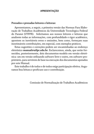 Prezados e prezadas leitores e leitoras:
Apresentamos, a seguir, a primeira versão das Normas Para Elabo-
ração de Trabalhos Acadêmicos da Universidade Tecnológica Federal
do Paraná (UTFPR). Solicitamos aos nossos leitores e leitoras que
analisem todas as informações, com profundidade e rigor acadêmico,
apontem os inevitáveis erros e omissões, bem como, forneçam suas
inestimáveis contribuições, em especial, com exemplos práticos.
Estas sugestões e correções podem ser encaminhadas ao endereço
eletrônico manual@utfpr.edu.br. Esclarecemos, ainda, que serão for-
necidos, posteriormente, dois documentos-modelo em versão eletrô-
nica: um em versão utilizando software livre e outro, em software pro-
prietário, para servirem de base na execução dos documentos apoiados
por este Manual.
Este trabalho é de todos e de todos exige participação efetiva. Augu-
ramos boa leitura e profícuos uso e contribuição.
Comissão de Normalização de Trabalhos Acadêmicos
APRESENTAÇÃO
 