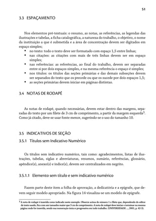 51
Nos elementos pré-textuais: o resumo, as notas, as referências, as legendas das
ilustrações e tabelas, a ficha catalográfica, a natureza do trabalho, o objetivo, o nome
da instituição a que é submetida e a área de concentração devem ser digitados em
espaço simples;
no texto: todo o texto deve ser formatado com espaço 1,5 entre linhas;
nas citações: as citações com mais de três linhas devem ser em espaço
simples;
nas referências: as referências, ao final do trabalho, devem ser separadas
entre si por dois espaços simples, e na mesma referência o espaço é simples;
nos títulos: os títulos das seções primárias e das demais subseções devem
ser separados do texto que os precede ou que os sucede por dois espaços 1,5;
as seções primárias devem iniciar em páginas distintas.
•
•
•
•
•
3.3 ESPAÇAMENTO
As notas de rodapé, quando necessárias, devem estar dentro das margens, sepa-
radas do texto por um filete de 3 cm de comprimento, a partir da margem esquerda3.
Como já citado, deve-se usar fonte menor, sugerindo-se o uso do tamanho 10.
3.4 NOTAS DE RODAPÉ
3.5 INDICATIVOS DE SEÇÃO
3.5.1 Títulos sem Indicativo Numérico
Os títulos sem indicativo numérico, tais como: agradecimentos, listas de ilus-
trações, tabelas, siglas e abreviaturas, resumos, sumário, referências, glossário,
apêndice(s), anexo(s) e índice(s), devem ser centralizados em negrito.
3 A nota de rodapé é inserida como indicado neste exemplo. Observe acima do número 1 o filete que, dependendo do editor
de texto usado, fica com um tamanho maior que 3 cm de comprimento. A nota de rodapé deve iniciar e terminar na mesma
página onde for inserida, sendo sua numeração única e progressiva em todo trabalho. (UNIVERSIDADE ..., 2001, p. 42-3).
3.5.1.1 Elemento sem título e sem indicativo numérico
Fazem parte deste item a folha de aprovação, a dedicatória e a epígrafe, que de-
vem seguir modelo apropriado. Na figura 14 visualiza-se um modelo de epígrafe.
 