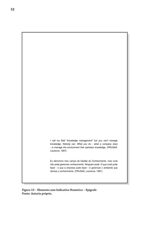 52
Figura 15 – Elemento sem Indicativo Numérico – Epígrafe
Fonte: Autoria própria.
I call my field “knowledge management” but you can’t manage
knowledge. Nobody can. What you do - what a company does
- is manage the environment that optmizes knowledge. (PRUSAK,
Laurence, 1997).
Eu denomino meu campo de Gestão do Conhecimento, mas você
não pode gerenciar conhecimento. Ninguém pode. O que você pode
fazer - o que a empresa pode fazer - é gerenciar o ambiente que
otimize o conhecimento. (PRUSAK, Laurence, 1997).
 