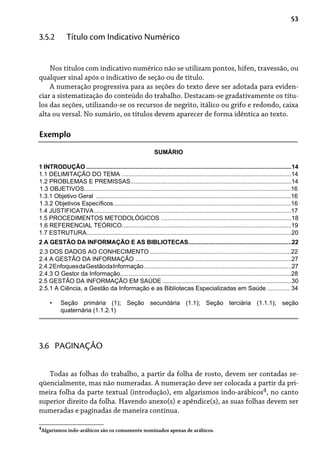 53
Nos títulos com indicativo numérico não se utilizam pontos, hífen, travessão, ou
qualquer sinal após o indicativo de seção ou de título.
A numeração progressiva para as seções do texto deve ser adotada para eviden-
ciar a sistematização do conteúdo do trabalho. Destacam-se gradativamente os títu-
los das seções, utilizando-se os recursos de negrito, itálico ou grifo e redondo, caixa
alta ou versal. No sumário, os títulos devem aparecer de forma idêntica ao texto.
3.5.2 Título com Indicativo Numérico
Exemplo
SUMÁRIO
1 INTRODUÇÃO .........................................................................................................................14
1.1 DELIMITAÇÃO DO TEMA ....................................................................................................14
1.2 PROBLEMAS E PREMISSAS...............................................................................................14
1.3 OBJETIVOS..........................................................................................................................16
1.3.1 Objetivo Geral ...................................................................................................................16
1.3.2 Objetivos Específicos.........................................................................................................16
1.4 JUSTIFICATIVA....................................................................................................................17
1.5 PROCEDIMENTOS METODOLÓGICOS .............................................................................18
1.6 REFERENCIAL TEÓRICO....................................................................................................19
1.7 ESTRUTURA.........................................................................................................................20
2 A GESTÃO DA INFORMAÇÃO E AS BIBLIOTECAS.............................................................22
2.3 DOS DADOS AO CONHECIMENTO ...................................................................................22
2.4 A GESTÃO DA INFORMAÇÃO ............................................................................................27
2.4.2EnfoquesdaGestãodaInformação........................................................................................27
2.4.3 O Gestor da Informação.....................................................................................................28
2.5 GESTÃO DA INFORMAÇÃO EM SAÚDE ............................................................................30
2.5.1 A Ciência, a Gestão da Informação e as Bibliotecas Especializadas em Saúde ............. 34
Seção primária (1); Seção secundária (1.1); Seção terciária (1.1.1); seção
quaternária (1.1.2.1)
•
Todas as folhas do trabalho, a partir da folha de rosto, devem ser contadas se-
qüencialmente, mas não numeradas. A numeração deve ser colocada a partir da pri-
meira folha da parte textual (introdução), em algarismos indo-arábicos4, no canto
superior direito da folha. Havendo anexo(s) e apêndice(s), as suas folhas devem ser
numeradas e paginadas de maneira contínua.
3.6 PAGINAÇÃO
4
Algarismos indo-arábicos são os comumente nominados apenas de arábicos.
 