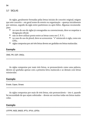 54
As siglas, geralmente formadas pelas letras iniciais do conceito original, exigem
que este conceito – em geral nome do evento ou organização – apareça inicialmente
por extenso, seguido da sigla entre parênteses ou após hífen. Algumas recomenda-
ções:
no caso do uso de siglas já consagradas ou convencionais, deve-se respeitar a
designação oficial;
não se deve utilizar ponto entre as letras como em C. P. F.;
no caso do uso de plural, deve-se acrescentar “s” minúsculo à sigla, como em
CPFs.
siglas compostas por até três letras devem ser grafadas em letras maiúsculas.
•
•
•
•
3.7 SIGLAS
Exemplo
OMS, PR, CEP, ONGs.
As siglas compostas por mais três letras, se pronunciáveis como uma palavra,
devem ser grafadas apenas com a primeira letra maiúscula e as demais com letras
minúsculas.
Exemplo
Enade, Capes, Sinaes
As siglas compostas por mais de três letras, não pronunciáveis – isto é, quando
há necessidade de que sejam soletradas – devem ser escritas todas em letras maiús-
culas.
UTFPR, INSS, BNDS, IPTU, IPVA, LEPDs
Exemplo
 