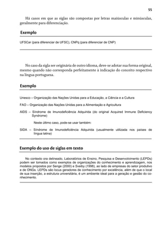 55
Há casos em que as siglas são compostas por letras maiúsculas e minúsculas,
geralmente para diferenciação.
Exemplo
UFSCar (para diferenciar de UFSC), CNPq (para diferenciar de CNP)
No caso da sigla ser originária de outro idioma, deve-se adotar sua forma original,
mesmo quando não corresponda perfeitamente à indicação do conceito respectivo
na língua portuguesa.
Exemplo
Unesco – Organização das Nações Unidas para a Educação, a Ciência e a Cultura
FAO – Organização das Nações Unidas para a Alimentação e Agricultura
AIDS – Síndrome de Imunodeficiência Adquirida (do original Acquired Immune Deficiency
Syndrome)
Neste último caso, pode-se usar também:
SIDA – Síndrome de Imunodeficiência Adquirida (usualmente utilizada nos países de
língua latina)
Exemplo do uso de siglas em texto
No contexto ora delineado, Laboratórios de Ensino, Pesquisa e Desenvolvimento (LEPDs)
podem ser tomados como exemplos de organizações do conhecimento e aprendizagem, nos
modelos propostos por Senge (2000) e Sveiby (1998), ao lado de empresas do setor produtivo
e de ONGs. LEPDs são locus geradores de conhecimento por excelência, além de que o local
de sua inserção, a estrutura universitária, é um ambiente ideal para a geração e gestão do co-
nhecimento.
 