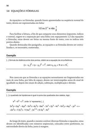 56
As equações e as fórmulas, quando forem apresentadas na seqüência normal do
texto, devem ser representadas em linha:
1/2 ou 2-1
e não
Para facilitar a leitura, a fim de que comporte seus elementos (expoente, índices
e outros), sugere-se a separação por uma linha com espaçamento 1,5 das equações
e fórmulas; estas devem ser feitas na mesma fonte do texto, com os índices três
pontos abaixo.
Quando destacadas dos parágrafos, as equações e as fórmulas devem ser centra-
lizadas e, se necessário, numeradas.
3.8 EQUAÇÕES E FÓRMULAS
Exemplo
[...] fórmula da distância entre dois pontos, obtém-se a equação da circunferência:
Nos casos em que as fórmulas e as equações necessitarem ser fragmentadas em
mais de uma linha, por falta de espaço, devem ser interrompidas antes do sinal de
igualdade ou depois dos sinais de adição, subtração, multiplicação e divisão.
Exemplo
[...] o quadrado da hipotenusa é igual à soma dos quadrados dos catetos, logo:
, onde “a” representa [...]
Ao longo do texto, quando o mesmo contiver diversas fórmulas e equações, estas
devem ser identificadas com números seqüenciais, colocados entre parênteses, na
extremidade direita da linha, junto à margem.
 