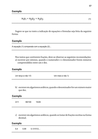 57
Exemplo
(1)
Sugere-se que no texto a indicação de equações e fórmulas seja feita da seguinte
forma:
Exemplo
A equação (1) comparada com a equação (2)...
Nos textos que contiverem frações, deve-se observar as seguintes recomendações:
a) escrever por extenso, quando o numerador e o denominador forem números
compreendidos entre um e dez.
Exemplo
Um terço e não 1/3 Um meio e não ½
escreveremalgarismosarábicos,quandoodenominadorforumnúmeromaior
que dez.
b)
Exemplo
3/11 99/100 15/29
Exemplo
0,4 0,99 0,131512...
escrever em algarismos arábicos, quando se tratar de frações escritas na forma
decimal.
c)
 