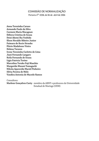 Anna Terezinha Caruso
Armando Paulo da Silva
Carmem Maria Macagnan
Débora Cristina de Souza
Deisi Akemi Iha Yoshida
Elson Heraldo Ribeiro Junior
Faimara do Rocio Strauhs
Flávio Madalosso Vieira
Helena Tavares
Ivone Teresinha Carletto de Lima
Jiani Fernando Langaro
Keila Fernanda de Souza
Lígia Patrícia Torino
Marcelina Teruko Fuji Maschio
Margarida Masani Yamaguchi
Nilcéia Aparecida Maciel Pinheiro
Sílvia Pereira de Melo
Vandira Antonia de Macedo Ramos
Consultora:
Marlene Gonçalves Curty - membro da ABNT e professora da Universidade
Estadual de Maringá (UEM)
COMISSÃO DE NORMALIZAÇÃO
Portaria no 0208, de 06 de abril de 2006
 