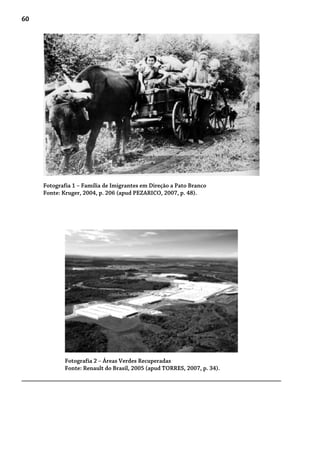 60
Fotografia 1 – Família de Imigrantes em Direção a Pato Branco
Fonte: Kruger, 2004, p. 206 (apud PEZARICO, 2007, p. 48).
Fotografia 2 – Áreas Verdes Recuperadas
Fonte: Renault do Brasil, 2005 (apud TORRES, 2007, p. 34).
 