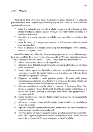 61
Uma tabela deve apresentar dados numéricos de modo resumido e é utilizada
principalmente para a apresentação de comparações. Uma tabela é constituída dos
seguintes elementos:
título: é a indicação que precede a tabela e contém a identificação de três
fatores do estudo: a época a qual se refere, o local onde o mesmo ocorreu e o
estudo que é descrito;
cabeçalho: é a parte superior da tabela, que especifica o conteúdo das
colunas;
corpo da tabela: é o espaço que contém as informações sobre o estudo
propriamente dito;
fonte: é a indicação da responsabilidade pelas informações sobre o estudo,
contidas no corpo da tabela.
As tabelas devem ser elaboradas de maneira que possam ser entendidas sem que
haja a necessidade de se recorrer ao texto, segundo as “Normas para Apresentação
Tabular” publicada pelo IBGE (INSTITUTO..., 1993). Para isso, recomenda-se:
adotar numeração consecutiva e independente;
elaborarotítulodatabelaomaiscompletopossível,dandoindicaçõesobjetivas
sobre o conteúdo;
inserir o título logo acima da tabela, posicionado com alinhamento à margem
esquerda, precedido da palavra Tabela e com seu número de ordem no texto
indicado em algarismos arábicos;
diagramar as tabelas o mais próximo possível do texto onde foram
mencionadas, destacando-se do texto por 2 espaços de 1,5 entre o texto que
antecede a tabela e o texto imediatamente subseqüente;
elaborar os dados internos da tabela no tamanho 8 para fonte Times New
Roman e tamanho 10 para fonte Arial, garantindo sempre a visibilidade e a
leitura dos dados (verificar a correlação com fontes não proprietárias –
ver subseção 3.1);
inserir a indicação da fonte dos dados sempre no rodapé da tabela, precedida
da palavra Fonte;
colocar as eventuais notas e as informações relevantes referentes à tabela no
rodapé da mesma;
separar o cabeçalho por traços horizontais, entretanto, sem linha de separação
entre os dados e sem fechamento lateral;
observar que as tabelas que ocupem mais de uma folha devem ter continuida-
de na folha seguinte, repetindo o título e o cabeçalho da tabela e colocando-se
uma linha horizontal de fechamento apenas no final da tabela.
•
•
•
•
a)
b)
c)
d)
e)
f)
g)
h)
i)
3.10 TABELAS
 