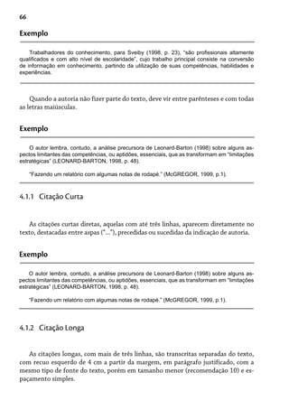 66
Exemplo
Trabalhadores do conhecimento, para Sveiby (1998, p. 23), “são profissionais altamente
qualificados e com alto nível de escolaridade”, cujo trabalho principal consiste na conversão
de informação em conhecimento, partindo da utilização de suas competências, habilidades e
experiências.
Quando a autoria não fizer parte do texto, deve vir entre parênteses e com todas
as letras maiúsculas.
Exemplo
O autor lembra, contudo, a análise precursora de Leonard-Barton (1998) sobre alguns as-
pectos limitantes das competências, ou aptidões, essenciais, que as transformam em “limitações
estratégicas” (LEONARD-BARTON, 1998, p. 48).
“Fazendo um relatório com algumas notas de rodapé.” (McGREGOR, 1999, p.1).
As citações curtas diretas, aquelas com até três linhas, aparecem diretamente no
texto, destacadas entre aspas (“...”), precedidas ou sucedidas da indicação de autoria.
4.1.1 Citação Curta
Exemplo
O autor lembra, contudo, a análise precursora de Leonard-Barton (1998) sobre alguns as-
pectos limitantes das competências, ou aptidões, essenciais, que as transformam em “limitações
estratégicas” (LEONARD-BARTON, 1998, p. 48).
“Fazendo um relatório com algumas notas de rodapé.” (McGREGOR, 1999, p.1).
As citações longas, com mais de três linhas, são transcritas separadas do texto,
com recuo esquerdo de 4 cm a partir da margem, em parágrafo justificado, com a
mesmo tipo de fonte do texto, porém em tamanho menor (recomendação 10) e es-
paçamento simples.
4.1.2 Citação Longa
 
