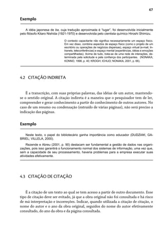 67
Exemplo
A idéia japonesa de ba, cuja tradução aproximada é “lugar”, foi desenvolvida inicialmente
pelo filósofo Kitaro Nishida (1921-1970) e desenvolvida pelo cientista químico Hiroshi Shimizu.
O contexto capacitante não significa necessariamente um espaço físico.
Em vez disso, combina aspectos de espaço físico (como o projeto de um
escritório ou operações de negócios dispersas), espaço virtual (e-mail, In-
tranets, teleconferências) e espaço mental (experiências, idéias e emoções
compartilhadas). Acima de tudo, trata-se de uma rede de interações, de-
terminada pela solicitude e pela confiança dos participantes. (NONAKA;
KONNO, 1998, p. 40; KROGH; ICHIJO; NONAKA, 2001, p. 66).
É a transcrição, com suas próprias palavras, das idéias de um autor, mantendo-
se o sentido original. A citação indireta é a maneira que o pesquisador tem de ler,
compreender e gerar conhecimento a partir do conhecimento de outros autores. No
caso de um resumo ou condensação (extraído de várias páginas), não será preciso a
indicação das páginas.
4.2 CITAÇÃO INDIRETA
Exemplo
Neste texto, o papel do bibliotecário ganha importância como educador (DUDZIAK; GA-
BRIEL; VILLELA, 2000).
Rezende e Abreu (2001, p. 90) destacam ser fundamental a gestão de dados nas organi-
zações, pois isso garantirá o funcionamento normal dos sistemas de informação, uma vez que,
sem a capacidade de seu processamento, haveria problemas para a empresa executar suas
atividades efetivamente.
É a citação de um texto ao qual se tem acesso a partir de outro documento. Esse
tipo de citação deve ser evitado, já que a obra original não foi consultada e há risco
de má interpretação e incorreções. Indicar, quando utilizada a citação de citação, o
nome do autor e o ano da obra original, seguidos do nome do autor efetivamente
consultado, do ano da obra e da página consultada.
4.3 CITAÇÃO DE CITAÇÃO
 