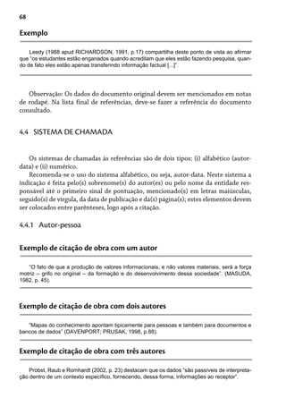 68
Exemplo
Leedy (1988 apud RICHARDSON, 1991, p.17) compartilha deste ponto de vista ao afirmar
que “os estudantes estão enganados quando acreditam que eles estão fazendo pesquisa, quan-
do de fato eles estão apenas transferindo informação factual [...]”.
Observação: Os dados do documento original devem ser mencionados em notas
de rodapé. Na lista final de referências, deve-se fazer a referência do documento
consultado.
Os sistemas de chamadas às referências são de dois tipos: (i) alfabético (autor-
data) e (ii) numérico.
Recomenda-se o uso do sistema alfabético, ou seja, autor-data. Neste sistema a
indicação é feita pelo(s) sobrenome(s) do autor(es) ou pelo nome da entidade res-
ponsável até o primeiro sinal de pontuação, mencionado(s) em letras maiúsculas,
seguido(s) de vírgula, da data de publicação e da(s) página(s); estes elementos devem
ser colocados entre parênteses, logo após a citação.
4.4 SISTEMA DE CHAMADA
4.4.1 Autor-pessoa
Exemplo de citação de obra com um autor
“O fato de que a produção de valores informacionais, e não valores materiais, será a força
motriz – grifo no original – da formação e do desenvolvimento dessa sociedade”. (MASUDA,
1982, p. 45).
Exemplo de citação de obra com dois autores
“Mapas do conhecimento apontam tipicamente para pessoas e também para documentos e
bancos de dados” (DAVENPORT; PRUSAK, 1998, p.88).
Exemplo de citação de obra com três autores
Probst, Raub e Romhardt (2002, p. 23) destacam que os dados “são passíveis de interpreta-
ção dentro de um contexto específico, fornecendo, dessa forma, informações ao receptor”.
 