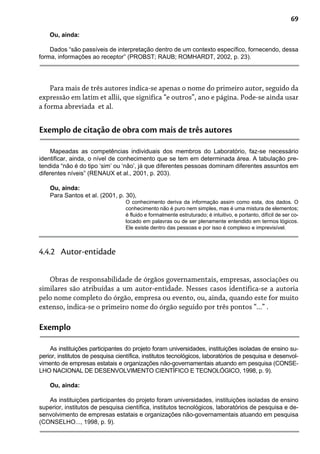 69
Ou, ainda:
Dados “são passíveis de interpretação dentro de um contexto específico, fornecendo, dessa
forma, informações ao receptor” (PROBST; RAUB; ROMHARDT, 2002, p. 23).
Para mais de três autores indica-se apenas o nome do primeiro autor, seguido da
expressão em latim et allii, que significa “e outros”, ano e página. Pode-se ainda usar
a forma abreviada et al.
Exemplo de citação de obra com mais de três autores
Mapeadas as competências individuais dos membros do Laboratório, faz-se necessário
identificar, ainda, o nível de conhecimento que se tem em determinada área. A tabulação pre-
tendida “não é do tipo ‘sim’ ou ‘não’, já que diferentes pessoas dominam diferentes assuntos em
diferentes níveis” (RENAUX et al., 2001, p. 203).
Ou, ainda:
Para Santos et al. (2001, p. 30),
O conhecimento deriva da informação assim como esta, dos dados. O
conhecimento não é puro nem simples, mas é uma mistura de elementos;
é fluido e formalmente estruturado; é intuitivo, e portanto, difícil de ser co-
locado em palavras ou de ser plenamente entendido em termos lógicos.
Ele existe dentro das pessoas e por isso é complexo e imprevisível.
Obras de responsabilidade de órgãos governamentais, empresas, associações ou
similares são atribuídas a um autor-entidade. Nesses casos identifica-se a autoria
pelo nome completo do órgão, empresa ou evento, ou, ainda, quando este for muito
extenso, indica-se o primeiro nome do órgão seguido por três pontos “...” .
4.4.2 Autor-entidade
Exemplo
As instituições participantes do projeto foram universidades, instituições isoladas de ensino su-
perior, institutos de pesquisa científica, institutos tecnológicos, laboratórios de pesquisa e desenvol-
vimento de empresas estatais e organizações não-governamentais atuando em pesquisa (CONSE-
LHO NACIONAL DE DESENVOLVIMENTO CIENTÍFICO E TECNOLÓGICO, 1998, p. 9).
Ou, ainda:
As instituições participantes do projeto foram universidades, instituições isoladas de ensino
superior, institutos de pesquisa científica, institutos tecnológicos, laboratórios de pesquisa e de-
senvolvimento de empresas estatais e organizações não-governamentais atuando em pesquisa
(CONSELHO..., 1998, p. 9).
 