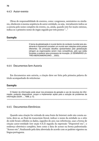 70
Obras de responsabilidade de eventos, como: congressos, seminários ou simila-
res, obedecem à mesma seqüência de autor-entidade, ou seja, inicialmente indica-se
a autoria pelo nome completo do evento, ou, ainda, quando este for muito extenso,
indica-se o primeiro nome do órgão seguido por três pontos “...”
4.4.3 Autor-evento
Exemplo
O tema da globalização é crucial dentro do contexto mundial pois atu-
almente é impossível conceber um mundo sem relações entre países
diferentes. Os principais desafios apresentados pela globalização
obrigam as organizações serem mais competitivas, pelo que estão
forçadas a acelerar seus processos de inovação. (X SEMINÁRIO LA-
TINO-IBEROAMERICANO..., 2003).
Em documentos sem autoria, a citação deve ser feita pela primeira palavra do
título acompanhado de reticências:
4.4.4 Documentos Sem Autoria
Exemplo
O Gestor da informação pode atuar nos processos de geração e uso de recursos de infor-
mação, podendo diagnosticar, propor e implementar ações para a solução de problemas de
informação (GUIA ..., 1998, p. 5).
Quando uma citação for retirada de uma fonte da Internet onde não consta au-
toria, deve-se, ao final da transcrição literal, indicar o nome da entidade ou o sítio
de onde foram colhidos os dados, seguidos do ano; nas referências, usar a forma de
citação autor-entidade (ver seção 4.4.2) seguida da expressão “Disponível em:”, o
endereço eletrônico completo, bem como a data de acesso na forma padronizada:
“Acesso em:”, finalizando pela data abreviada de acordo com os padrões vigentes na
língua portuguesa.
4.4.5 Documentos Eletrônicos
 