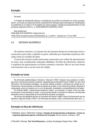 71
Exemplo
No texto:
O Tratado de Amesterdã reforçou a importância da política do ambiente na união europeia.
Assim, o princípio do desenvolvimento sustentável foi reforçado pela introdução de modificações
no preâmbulo e no artigo 2.º-b do tratado da união europeia, constituindo presentemente um dos
principais objectivos da EU [...]. (PARLAMENTO EUROPEU, 2007).
Nas referências:
PARLAME NTO EUROPEU. Disponível em:
<http://www.europarl.europa.eu/factsheets/4_9_1_pt.htm> . Acesso em: 17 out. 2007.
No sistema numérico, as citações dos documentos devem ter numeração única e
consecutiva, para todo o capítulo ou parte, indicadas por chamadas numéricas colo-
cadas acima ou na linha do texto.
O nome dos autores recebe numeração consecutiva, por ordem de aparecimento
no texto, não considerando ordenação alfabética. Na lista de referências, observar
a seqüência de aparecimento na forma numérica crescente. Não se usa esta forma
concomitante com o uso de notas de rodapé.
4.5 SISTEMA NUMÉRICO
Exemplo no texto
Na dimensão epistemológica, Nonaka e Takeuchi (1997)1
baseiam seus estudos na distin-
ção entre conhecimento tácito e explícito, estabelecida por Michael Polanyi (1966)2
em seu Tacit
Dimension. Na dimensão ontológica, os autores citados ampliam o processo de criação do co-
nhecimento, transcendendo os limites da equipe de projeto, ou da microcomunidade, atingindo a
organização como um sistema vivo e uno de geração, ampliação e compartilhamento de saber.
Em Ackoff (1989)3
, conhecimento também é “saber”, por exemplo, é “saber” como um siste-
ma funciona. Conhecimento é, ainda, o que permite manter e controlar um sistema, controle este
entendido como a capacidade de funcionamento eficiente do sistema.
No escopo da epistéme tem-se os conceitos de Polanyi (1966)2
sobre Conhecimento que se
baseiam, segundo Sveiby (1997)4
, em três teses principais, onde o conhecimento deve ser [...]:
Exemplo na lista de referências
1 NONAKA, Ikujiro; TAKEUCHI, Hirotaka. Criação do Conhecimento na Empresa – Como as
empresas japonesas geram a dinâmica da inovação. Rio de Janeiro: Campus, 1997.
2 POLANYI, Michael. The Tacit Dimension. Londres: Routledge & Kegan Paul, 1966.
 