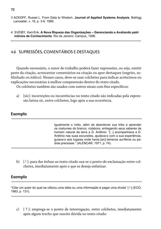 72
3 ACKOFF, Russel L. From Data to Wisdom. Journal of Applied Systems Analysis, Bailrigg
Lancaster, v. 16, p. 3-9, 1989.
4 SVEIBY, Karl-Erik. A Nova Riqueza das Organizações – Gerenciando e Avaliando patri
mônios de Conhecimento. Rio de Janeiro: Campus, 1998.
Quando necessário, o autor do trabalho poderá fazer supressões, ou seja, omitir
parte da citação, acrescentar comentários na citação ou apor destaques (negrito, su-
blinhado ou itálico). Nesses casos, deve-se usar colchetes para indicar acréscimos ou
explicações necessárias à melhor compreensão dentro do texto citado.
Os colchetes também são usados com outros sinais com fins específicos:
[sic]: incorreções ou incoerências no texto citado são indicadas pela expres-
são latina sic, entre colchetes, logo após a sua ocorrência.
a)
4.6 SUPRESSÕES, COMENTÁRIOS E DESTAQUES
Exemplo
Igualmente o índio, além de abandonar sua tribo e aprender
os costumes do branco, colabora, entregando seus saberes de
homem natural da terra a D. Antônio: “[...] acompanhava a D.
Antônio nas suas excursões, ajudava-o com a sua experiência,
guiava-o aos lugares onde havia [sic] terrenos auríferos ou pe-
dras preciosas.” (ALENCAR, 1971, p. 74).
[ ! ]: para dar ênfase ao texto citado usa-se o ponto-de-exclamação entre col-
chetes, imediatamente após o que se deseja enfatizar.
b)
Exemplo
“Citar um autor do qual se utilizou uma idéia ou uma informação é pagar uma dívida” [ ! ] (ECO,
1983, p. 131).
[ ? ]: emprega-se o ponto de interrogação, entre colchetes, imediatamente
após algum trecho que suscite dúvida no texto citado:
c)
 