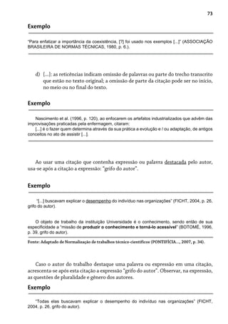 73
Exemplo
“Para enfatizar a importância da coexistência, [?] foi usado nos exemplos [...]” (ASSOCIAÇÃO
BRASILEIRA DE NORMAS TÉCNICAS, 1980, p. 6.).
[...]: as reticências indicam omissão de palavras ou parte do trecho transcrito
que estão no texto original; a omissão de parte da citação pode ser no início,
no meio ou no final do texto.
d)
Exemplo
Nascimento et al. (1996, p. 120), ao enfocarem os artefatos industrializados que advêm das
improvisações praticadas pela enfermagem, citaram:
[...] é o fazer quem determina através da sua prática a evolução e / ou adaptação, de antigos
conceitos no ato de assistir [...].
Ao usar uma citação que contenha expressão ou palavra destacada pelo autor,
usa-se após a citação a expressão: “grifo do autor”.
Exemplo
“[...] buscavam explicar o desempenho do indivíduo nas organizações” (FICHT, 2004, p. 26,
grifo do autor).
O objeto de trabalho da instituição Universidade é o conhecimento, sendo então de sua
especificidade a “missão de produzir o conhecimento e torná-lo acessível” (BOTOMÉ, 1996,
p. 39, grifo do autor).
Fonte: Adaptado de Normalização de trabalhos técnico-científicos (PONTIFÍCIA..., 2007, p. 34).
Caso o autor do trabalho destaque uma palavra ou expressão em uma citação,
acrescenta-se após esta citação a expressão “grifo do autor”. Observar, na expressão,
as questões de pluralidade e gênero dos autores.
Exemplo
“Todas elas buscavam explicar o desempenho do indivíduo nas organizações” (FICHT,
2004, p. 26, grifo do autor).
 