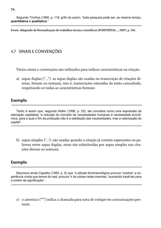 74
Segundo Triviños (1995, p. 118, grifo do autor), “toda pesquisa pode ser, ao mesmo tempo,
quantitativa e qualitativa.”
Fonte: Adaptado de Normalização de trabalhos técnico-científicos (PONTIFÍCIA..., 2007, p. 34).
Vários sinais e convenções são utilizados para indicar características na citação:
aspas duplas (“...”): as aspas duplas são usadas na transcrição de citações di-
retas, literais ou textuais, isto é, transcrições extraídas do texto consultado,
respeitando-se todas as características formais.
a)
4.7 SINAIS E CONVENÇÕES
Exemplo
Tanto é assim que, segundo Heller (1998, p. 25), ele concebia como uma expressão da
alienação capitalista “a redução do conceito de necessidades humanas à necessidade econô-
mica, para a qual o fim da produção não é a satisfação das necessidades, mas a valorização do
capital”.
aspas simples (‘...’): são usadas quando a citação já contém expressões ou pa-
lavras entre aspas duplas, estas são substituídas por aspas simples nas cita-
ções diretas ou textuais.
b)
Exemplo
Descreve ainda Capalbo (1983, p. 6) que “a atitude fenomenológica procura ‘mostrar’ a ex-
periência vivida que temos do real, procura ‘ir às coisas nelas mesmas’, buscando trazê-las para
a ordem da significação”.
o asterisco (“*”) indica a chamada para nota de rodapé em comunicações pes-
soais.
c)
 