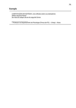 75
Exemplo
A INSTITUIÇÃO DO ESTÁGIO: uma reflexão sobre os analisadores
Willian Siqueira Peres*
Na nota de rodapé cita-se da seguinte forma:
____________________
* Professor do Departamento de Psicologia Clínica da FCL – Unesp – Assis.
 