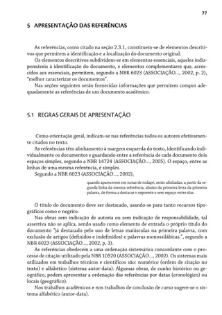 77
5 APRESENTAÇÃO DAS REFERÊNCIAS
As referências, como citado na seção 2.3.1, constituem-se de elementos descriti-
vos que permitem a identificação e a localização do documento original.
Os elementos descritivos subdividem-se em elementos essenciais, aqueles indis-
pensáveis à identificação do documento, e elementos complementares que, acres-
cidos aos essenciais, permitem, segundo a NBR 6023 (ASSOCIAÇÃO..., 2002, p. 2),
“melhor caracterizar os documentos”.
Nas seções seguintes serão fornecidas informações que permitem compor ade-
quadamente as referências de um documento acadêmico.
Como orientação geral, indicam-se nas referências todos os autores efetivamen-
te citados no texto.
As referências têm alinhamento à margem esquerda do texto, identificando indi-
vidualmente os documentos e guardando entre a referência de cada documento dois
espaços simples, segundo a NBR 14724 (ASSOCIAÇÃO..., 2005). O espaço, entre as
linhas de uma mesma referência, é simples.
Segundo a NBR 6023 (ASSOCIAÇÃO..., 2002),
quando aparecerem em notas de rodapé, serão alinhadas, a partir da se-
gunda linha da mesma referência, abaixo da primeira letra da primeira
palavra, de forma a destacar o expoente e sem espaço entre elas .
O título do documento deve ser destacado, usando-se para tanto recursos tipo-
gráficos como o negrito.
Nas obras sem indicação de autoria ou sem indicação de responsabilidade, tal
assertiva não se aplica, sendo usado como elemento de entrada o próprio título do
documento “já destacado pelo uso de letras maiúsculas na primeira palavra, com
exclusão de artigos (definidos e indefinidos) e palavras monossilábicas.”, segundo a
NBR 6023 (ASSOCIAÇÃO..., 2002, p. 3).
As referências obedecem a uma ordenação sistemática concordante com o pro-
cesso de citação utilizado pela NBR 10520 (ASSOCIAÇÃO..., 2002). Os sistemas mais
utilizados em trabalhos técnicos e científicos são: numérico (ordem de citação no
texto) e alfabético (sistema autor-data). Algumas obras, de cunho histórico ou ge-
ográfico, podem apresentar a ordenação das referências por datas (cronológico) ou
locais (geográfico).
Nos trabalhos acadêmicos e nos trabalhos de conclusão de curso sugere-se o sis-
tema alfabético (autor-data).
5.1 REGRAS GERAIS DE APRESENTAÇÃO
 