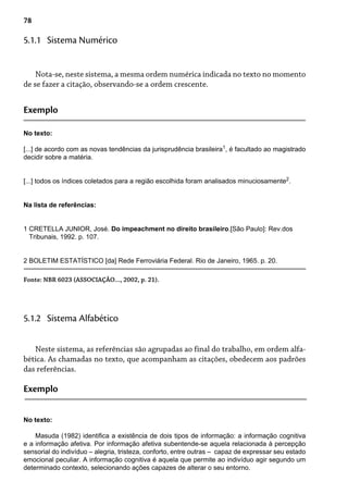 78
Nota-se, neste sistema, a mesma ordem numérica indicada no texto no momento
de se fazer a citação, observando-se a ordem crescente.
5.1.1 Sistema Numérico
Exemplo
No texto:
[...] de acordo com as novas tendências da jurisprudência brasileira1
, é facultado ao magistrado
decidir sobre a matéria.
[...] todos os índices coletados para a região escolhida foram analisados minuciosamente2
.
Na lista de referências:
1 CRETELLA JUNIOR, José. Do impeachment no direito brasileiro.[São Paulo]: Rev.dos
Tribunais, 1992. p. 107.
2 BOLETIM ESTATÍSTICO [da] Rede Ferroviária Federal. Rio de Janeiro, 1965. p. 20.
Fonte: NBR 6023 (ASSOCIAÇÃO..., 2002, p. 21).
Neste sistema, as referências são agrupadas ao final do trabalho, em ordem alfa-
bética. As chamadas no texto, que acompanham as citações, obedecem aos padrões
das referências.
5.1.2 Sistema Alfabético
Exemplo
No texto:
Masuda (1982) identifica a existência de dois tipos de informação: a informação cognitiva
e a informação afetiva. Por informação afetiva subentende-se aquela relacionada à percepção
sensorial do indivíduo – alegria, tristeza, conforto, entre outras – capaz de expressar seu estado
emocional peculiar. A informação cognitiva é aquela que permite ao indivíduo agir segundo um
determinado contexto, selecionando ações capazes de alterar o seu entorno.
 