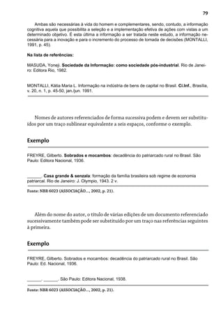 79
Ambas são necessárias à vida do homem e complementares, sendo, contudo, a informação
cognitiva aquela que possibilita a seleção e a implementação efetiva de ações com vistas a um
determinado objetivo. É esta última a informação a ser tratada neste estudo, a informação ne-
cessária para a inovação e para o incremento do processo de tomada de decisões (MONTALLI,
1991, p. 45).
Na lista de referências:
MASUDA, Yoneji. Sociedade da Informação: como sociedade pós-industrial. Rio de Janei-
ro: Editora Rio, 1982.
MONTALLI, Kátia Maria L. Informação na indústria de bens de capital no Brasil. Ci.Inf., Brasília,
v. 20, n. 1, p. 45-50, jan./jun. 1991.
Nomes de autores referenciados de forma sucessiva podem e devem ser substitu-
ídos por um traço sublinear equivalente a seis espaços, conforme o exemplo.
Exemplo
FREYRE, Gilberto. Sobrados e mocambos: decadência do patriarcado rural no Brasil. São
Paulo: Editora Nacional, 1936.
______. Casa grande & senzala: formação da família brasileira sob regime de economia
patriarcal. Rio de Janeiro: J. Olympio, 1943. 2 v.
Fonte: NBR 6023 (ASSOCIAÇÃO..., 2002, p. 21).
Além do nome do autor, o título de várias edições de um documento referenciado
sucessivamente também pode ser substituído por um traço nas referências seguintes
à primeira.
Exemplo
FREYRE, Gilberto. Sobrados e mocambos: decadência do patriarcado rural no Brasil. São
Paulo: Ed. Nacional, 1936.
______. ______. São Paulo: Editora Nacional, 1938.
Fonte: NBR 6023 (ASSOCIAÇÃO..., 2002, p. 21).
 