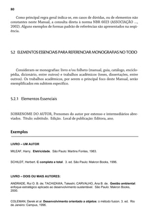 80
Como principal regra geral indica-se, em casos de dúvidas, ou de elementos não
constantes neste Manual, a consulta direta à norma NBR 6023 (ASSOCIAÇÃO ...,
2002). Alguns exemplos de formas padrão de referências são apresentados na seqü-
ência.
Consideram-se monografias: livro e/ou folheto (manual, guia, catálogo, enciclo-
pédia, dicionário, entre outros) e trabalhos acadêmicos (teses, dissertações, entre
outros). Os trabalhos acadêmicos, por serem o principal foco deste Manual, serão
exemplificados em subitem específico.
5.2 ELEMENTOSESSENCIAISPARAREFERENCIARMONOGRAFIASNOTODO
SOBRENOME DO AUTOR, Prenomes do autor por extenso e intermediários abre-
viados. Título: subtítulo. Edição. Local de publicação: Editora, ano.
5.2.1 Elementos Essenciais
Exemplos
LIVRO – UM AUTOR
MILEAF, Harry. Eletricidade. São Paulo: Martins Fontes, 1983.
SCHILDT, Herbert. C completo e total. 3. ed. São Paulo: Makron Books, 1996.
LIVRO – DOIS OU MAIS AUTORES:
ANDRADE, Rui O. B. de; TACHIZAWA, Takeshi; CARVALHO, Ana B. de. Gestão ambiental:
enfoque estratégico aplicado ao desenvolvimento sustentável. São Paulo: Makron Books,
2000.
COLEMAN, Derek et al. Desenvolvimento orientado a objetos: o método fusion. 3. ed. Rio
de Janeiro: Campus, 1996.
 