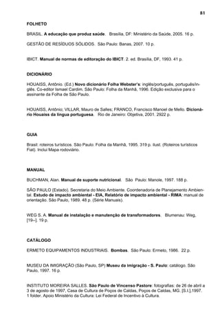 81
FOLHETO
BRASIL. A educação que produz saúde. Brasília, DF: Ministério da Saúde, 2005. 16 p.
GESTÃO DE RESÍDUOS SÓLIDOS. São Paulo: Banas, 2007. 10 p.
IBICT. Manual de normas de editoração do IBICT. 2. ed. Brasília, DF, 1993. 41 p.
DICIONÁRIO
HOUAISS, Antônio. (Ed.) Novo dicionário Folha Webster’s: inglês/português, português/in-
glês. Co-editor Ismael Cardim. São Paulo: Folha da Manhã, 1996. Edição exclusiva para o
assinante da Folha de São Paulo.
HOUAISS, Antônio; VILLAR, Mauro de Salles; FRANCO, Francisco Manoel de Mello. Dicioná-
rio Houaiss da língua portuguesa. Rio de Janeiro: Objetiva, 2001. 2922 p.
GUIA
Brasil: roteiros turísticos. São Paulo: Folha da Manhã, 1995. 319 p. ilust. (Roteiros turísticos
Fiat). Inclui Mapa rodoviário.
MANUAL
BUCHMAN, Alan. Manual de suporte nutricional. São Paulo: Manole, 1997. 188 p.
SÃO PAULO (Estado). Secretaria do Meio Ambiente. Coordenadoria de Planejamento Ambien-
tal. Estudo de impacto ambiental - EIA, Relatório de impacto ambiental - RIMA: manual de
orientação. São Paulo, 1989. 48 p. (Série Manuais).
WEG S. A. Manual de instalação e manutenção de transformadores. Blumenau: Weg,
[19--]. 19 p.
CATÁLOGO
ERMETO EQUIPAMENTOS INDUSTRIAIS. Bombas. São Paulo: Ermeto, 1986. 22 p.
MUSEU DA IMIGRAÇÃO (São Paulo, SP) Museu da imigração - S. Paulo: catálogo. São
Paulo, 1997. 16 p.
INSTITUTO MOREIRA SALLES. São Paulo de Vincenso Pastore: fotografias: de 26 de abril a
3 de agosto de 1997, Casa de Cultura de Poços de Caldas, Poços de Caldas, MG. [S.I.],1997.
1 folder. Apoio Ministério da Cultura: Lei Federal de Incentivo à Cultura.
 