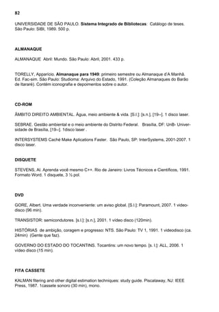 82
UNIVERSIDADE DE SÃO PAULO. Sistema Integrado de Bibliotecas: Catálogo de teses.
São Paulo: SIBI, 1989. 500 p.
ALMANAQUE
ALMANAQUE Abril: Mundo. São Paulo: Abril, 2001. 433 p.
TORELLY, Apparício. Almanaque para 1949: primeiro semestre ou Almanaque d’A Manhã.
Ed. Fac-sim. São Paulo: Studioma: Arquivo do Estado, 1991. (Coleção Almanaques do Barão
de Itararé). Contém iconografia e depoimentos sobre o autor.
CD-ROM
ÂMBITO DIREITO AMBIENTAL. Água, meio ambiente & vida. [S.l.]: [s.n.], [19--]. 1 disco laser.
SEBRAE. Gestão ambiental e o meio ambiente do Distrito Federal. Brasília, DF: UnB- Univer-
sidade de Brasília, [19--]. 1disco laser .
INTERSYSTEMS Caché Make Aplications Faster. São Paulo, SP: InterSystems, 2001-2007. 1
disco laser.
DISQUETE
STEVENS, Al. Aprenda você mesmo C++. Rio de Janeiro: Livros Técnicos e Científicos, 1991.
Formato Word. 1 disquete, 3 ½ pol.
DVD
GORE, Albert. Uma verdade inconveniente: um aviso global. [S.l.]: Paramount, 2007. 1 video-
disco (96 min).
TRANSISTOR: semicondutores. [s.l.]: [s.n.], 2001. 1 vídeo disco (120min).
HISTÓRIAS de ambição, coragem e progresso: NTS. São Paulo: TV 1, 1991. 1 videodisco (ca.
24min) (Gente que faz).
GOVERNO DO ESTADO DO TOCANTINS. Tocantins: um novo tempo. [s. l.]: ALL, 2006. 1
vídeo disco (15 min).
FITA CASSETE
KALMAN fitering and other digital estimation techniques: study guide. Piscataway, NJ: IEEE
Press, 1987. 1cassete sonoro (30 min), mono.
 