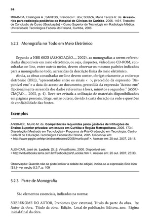 84
MIRANDA, Elisângela A.; SANTOS, Francisco F. dos; SOUZA, Maria Tereza R. de. Acessó-
rios para radiologia pediátrica do Hospital de Clínicas de Curitiba. 2006. 149 f. Trabalho
de Conclusão de Curso (Graduação) – Curso Superior de Tecnologia em Radiologia Médica.
Universidade Tecnológica Federal do Paraná, Curitiba, 2006.
Segundo a NBR 6023 (ASSOCIAÇÃO..., 2002), as monografias a serem referen-
ciadas disponíveis em meio eletrônico, ou seja, disquetes, videodisco CD-ROM, con-
sultadas on-line, entre outros meios, devem observar os mesmos padrões indicados
para a monografia no todo, acrescidas da descrição física do meio eletrônico.
Ainda, as obras consultadas on-line devem conter, obrigatoriamente ,o endereço
eletrônico (URL), “apresentados entre os sinais < >, precedido da expressão ‘Dis-
ponível em:’ e a data do acesso ao documento, precedida da expressão ‘Acesso em:’
Opcionalmente acrescida dos dados referentes à hora, minutos e segundos.” (ASSO-
CIAÇÃO..., 2002, p. 4). Deve ser evitada a utilização de materiais disponibilizados
em páginas pessoais, blogs, entre outros, devido à curta duração na rede e questões
de confiabilidade das fontes.
5.2.2 Monografia no Todo em Meio Eletrônico
Exemplos
ANDRADE, Murilo M. de. Competências requeridas pelos gestores de Intituições de
Ensino Superior privadas: um estudo em Curitiba e Região Metropolitana. 2005. 173 f.
Dissertação (Mestrado em Tecnologia) – Programa de Pós-Graduação em Tecnologia, Centro
Federal de Educação Tecnológica Federal do Paraná, 2005. Disponível em:
< http://www.ppgte.cefetpr.br/dissertacoes/2005/murilo.pdf >. Acesso em: 20 out. 2007, 23:18.
ALENCAR, José de. Lucíola. [S.l.]: VirtualBooks, 2000. Disponível em:
< http://virtualbooks.terra.com.br/freebook/port/Luciola.htm >. Acesso em: 20 out. 2007, 23:33.
Observação: Quando não se pode indicar a cidade de edição, indica-se a expressão Sine loco
[S.l.]– ver seção 5.3.7, p. 109
São elementos essenciais, indicados na norma:
SOBRENOME DO AUTOR, Prenomes (por extenso). Título da parte da obra. In:
Autor da obra. Título da obra. Edição. Local de publicação: Editora, ano. Página
inicial-final da obra.
5.2.3 Parte de Monografia
 