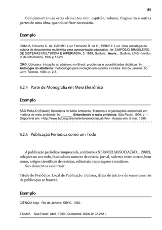 85
Complementam-se estes elementos com: capítulo, volume, fragmento e outras
partes de uma obra, quando se fizer necessário.
Exemplo
CUNHA, Eduardo C. da; CARMO, Luiz Fernando R. da C.; PIRMEZ, Luci. Uma estratégia de
autoria de documentos multimídia para apresentação adaptativa. In: SIMPÓSIO BRASILEIRO
DE SISTEMAS MULTIMÍDIA E HIPERMÍDIA, 5. 1999, Goiânia. Anais... Goiânia: UFG - Institu-
to de Informática, 1999 p.13-28.
ORO, Ubirajara. Iniciação ao atletismo no Brasil: problemas e possibilidades didáticas. In:____.
Antologia do atletismo: metodologia para iniciação em escolas e clubes. Rio de Janeiro: Ao
Livro Técnico. 1984. p. 2-8.
5.2.4 Parte de Monografia em Meio Eletrônico
Exemplo
SÃO PAULO (Estado) Secretaria do Meio Ambiente. Tratados e organizações ambientais em
matéria de meio ambiente. In: ______. Entendendo o meio ambiente. São Paulo, 1999, v. 1.
Disponível em: <http://www.bdt.org.br/sma/entendendo/atual.htm>. Acesso em: 8 mar. 1999.
Apublicaçãoperiódicacompreende,conformeaNBR6023(ASSOCIAÇÃO...,2002),
coleções no seu todo, fascículo ou número de revista, jornal, caderno entre outros, bem
como, artigos científicos de revistas, editoriais, reportagens e similares.
São elementos essenciais:
Título do Periódico. Local de Publicação. Editora, datas de início e de encerramento
da publicação se houver.
5.2.5 Publicação Periódica como um Todo
Exemplo
CIÊNCIA hoje. Rio de Janeiro: SBPC, 1982-.
EXAME. São Paulo: Abril, 1999-. Quinzenal. ISSN 0102-2881.
 