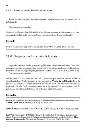 86
Inclui volume, fascículo, números especiais e suplementos, entre outros, sem tí-
tulo próprio.
São elementos essenciais:
Título da publicação, Local de Publicação, editora, numeração do ano e/ou volume,
numeração do fascículo, informações de períodos e datas de sua publicação.
5.2.5.1 Partes de revista, boletim, entre outros
Exemplo
Guia de boa cidadania corporativa. Exame, São Paulo: Abril, dez. 2002. Edição especial.
Segundo a norma “inclui partes de publicações periódicas (volumes, fascículos,
números especiais e suplementos, com título próprio), comunicações, editorial, en-
trevistas, recensões, reportagens, resenhas e outros.” (ASSOCIAÇÃO..., 2002, p. 5).
São elementos essenciais:
SOBRENOME DO AUTOR DO ARTIGO, Prenomes por extenos (outros sobreno-
mes abreviados). Título da parte, artigo ou matéria. Título da publicação, local da
publicação, numeração correspondente ao volume e/ou ano, fascículo ou número,
paginação inicial e final, quando se tratar de artigo ou matéria, data ou intervalo de
publicação e particularidades que identificam a obra (se houver).
5.2.5.2 Artigo e/ou matéria de revista, boletim, etc
Exemplos
KAMIMURA, Ryotaro. Constrained Information Maximization to Control Internal Representation.
J. Braz. Comp. Soc., Campinas, v. 4, n.1, p. 50-60, jul. 1997.
LEMANN, Mariana. O sonho acabou? Você S / A., São Paulo, v. 4, n. 41, p. 20-27, nov. 2001.
SAMPAIO, Raimundo F.; BARROSO, Giovanni C.; LEÃO, Ruth P. S. Método de implementa-
ção de Sistema de Diagnóstico de Falta para subestações baseado em Redes de Petri. SBA
Controle & Automação. São José dos Campos, v.16, n. 4, p. 417-426, dez. 2005.
 