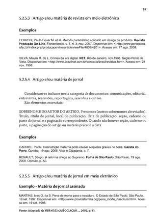87
5.2.5.3 Artigo e/ou matéria de revista em meio eletrônico
Exemplos
FERROLI, Paulo Cesar M. et al. Método paramétrico aplicado em design de produtos. Revista
Produção On-Line, Florianópolis, v. 7, n. 3, nov. 2007. Disponível em: < http://www.periodicos.
ufsc.br/index.php/producaoonline/article/viewFile/4858/4201>. Acesso em: 17 ago. 2008.
SILVA, Mauro M. de L. Crimes da era digital. NET, Rio de Janeiro, nov.1998. Seção Ponto de
Vista. Disponível em: <http://www.brazilnet.com.br/contexts/brasilrevistas.htm>. Acesso em: 28
nov. 1998.
Consideram-se inclusos nesta categoria de documentos: comunicações, editorial,
entrevistas, recensões, reportagens, resenhas e outros.
São elementos essenciais:
SOBRENOME DO AUTOR DO ARTIGO, Prenomes (outros sobrenomes abreviados).
Título, título do jornal, local de publicação, data de publicação, seção, caderno ou
parte do jornal e a paginação correspondente. Quando não houver seção, caderno ou
parte, a paginação do artigo ou matéria precede a data.
5.2.5.4 Artigo e/ou matéria de jornal
Exemplos
CARRIEL, Paola. Desnutrição materna pode causar seqüelas graves no bebê. Gazeta do
Povo, Curitiba, 19 ago. 2008. Vida e Cidadania, p. 7.
5.2.5.5 Artigo e/ou matéria de jornal em meio eletrônico
Exemplo - Matéria de jornal assinada
MARTINS, Ives G. da S. Pena de morte para o nascituro. O Estado de São Paulo, São Paulo,
19 set. 1997. Disponível em: <http://www.providafamilia.org/pena_morte_nascituro.htm>. Aces-
so em: 19 set. 1998.
RENAULT, Sérgio. A reforma chega ao Supremo. Folha de São Paulo, São Paulo, 19 ago.
2008. Opinião, p. A3.
Fonte: Adaptado da NBR 6023 (ASSOCIAÇÃO..., 2002, p. 6).
 