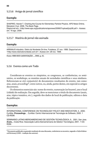 88
5.2.5.6 Artigo de jornal científico
Exemplo
SHAPIRO, Harold T. Charting the Course for Elementary Particle Physics. APS News Online,
Maryland, 8 jul. 2006, The Back Page.
Disponível em: <http://www.aps.org/publications/apsnews/200607/upload/july06.pdf.>. Acesso
em: 18 ago. 2008.
5.2.5.7 Matéria de jornal não assinada
Exemplo
ARRANJO tributário. Diário do Nordeste On-line, Fortaleza, 27 nov. 1998. Disponível em:
<http://www.diariodonordeste.com.br>. Acesso em: 28 nov. 1998.
Fonte: NBR 6023 (ASSOCIAÇÃO..., 2002, p. 6).
Consideram-se eventos os simpósios, os congressos, as conferências, os semi-
nários, os workshops, as reuniões anuais de sociedades científicas e seus similares.
Referenciam-se o(s) conjunto(s) de documentos resultantes do evento, tais como:
atas, anais, proceedings5, entre outros, ou, ainda, partes destes, em especial os artigos
decorrentes.
Os elementos essenciais são: nome do evento, numeração (se houver), ano e local
(cidade) de realização. Em seguida, deve-se mencionar o título do documento (anais,
atas, tópico temático, etc.), seguido dos dados de local de publicação, editora e data
da publicação.
5.2.6 Evento como um Todo
Exemplos
INTERNATIONAL CONFERENCE ON TECHNOLOGY POLICY AND INNOVATION, 4., 2000,
Curitiba. Proceedings… Curitiba: Centro Internacional de Tecnologia de Software, 2000. 1
CD-ROM.
SEMINARIO LATINO-IBEROAMERICANO DE GESTIÓN TECNOLÓGICA, 9., 2001, San Jose.
Anais... Costa Rica: Associação Latino-Iberoamericana de Géstion Tecnológica, 2001. 1 CD-
ROM.
5
Documento publicado ou gravado resultante de uma discussão, conferência ou encontro, segundo o Oxford Advan-
ced Dictionary (1995 – tradução dos autores).
 