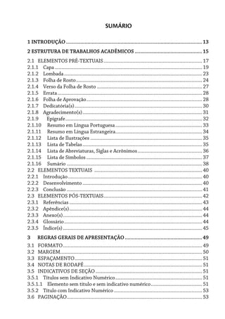 SUMÁRIO
1 INTRODUÇÃO...............................................................................................13
2 ESTRUTURA DE TRABALHOS ACADÊMICOS ...............................................15
2.1 ELEMENTOS PRÉ-TEXTUAIS........................................................................... 17
2.1.1 Capa ................................................................................................................ 19
2.1.2 Lombada......................................................................................................... 23
2.1.3 Folha de Rosto................................................................................................ 24
2.1.4 Verso da Folha de Rosto ................................................................................ 27
2.1.5 Errata.............................................................................................................. 28
2.1.6 Folha de Aprovação........................................................................................ 28
2.1.7 Dedicatória(s)................................................................................................. 30
2.1.8 Agradecimento(s)........................................................................................... 31
2.1.9 Epígrafe........................................................................................................ 32
2.1.10 Resumo em Língua Portuguesa.................................................................. 33
2.1.11 Resumo em Língua Estrangeira.................................................................. 34
2.1.12 Lista de Ilustrações ..................................................................................... 35
2.1.13 Lista de Tabelas........................................................................................... 35
2.1.14 Lista de Abreviaturas, Siglas e Acrônimos................................................. 36
2.1.15 Lista de Símbolos ........................................................................................ 37
2.1.16 Sumário ....................................................................................................... 38
2.2 ELEMENTOS TEXTUAIS .................................................................................. 40
2.2.1 Introdução...................................................................................................... 40
2.2.2 Desenvolvimento ........................................................................................... 40
2.2.3 Conclusão ....................................................................................................... 41
2.3 ELEMENTOS PÓS-TEXTUAIS........................................................................... 42
2.3.1 Referências ..................................................................................................... 43
2.3.2 Apêndice(s)..................................................................................................... 44
2.3.3 Anexo(s).......................................................................................................... 44
2.3.4 Glossário......................................................................................................... 44
2.3.5 Índice(s).......................................................................................................... 45
3 REGRAS GERAIS DE APRESENTAÇÃO......................................................49
3.1 FORMATO.......................................................................................................... 49
3.2 MARGEM............................................................................................................ 50
3.3 ESPAÇAMENTO................................................................................................. 51
3.4 NOTAS DE RODAPÉ.......................................................................................... 51
3.5 INDICATIVOS DE SEÇÃO ................................................................................. 51
3.5.1 Títulos sem Indicativo Numérico.................................................................. 51
3.5.1.1 Elemento sem título e sem indicativo numérico....................................... 51
3.5.2 Título com Indicativo Numérico ................................................................... 53
3.6 PAGINAÇÃO....................................................................................................... 53
 