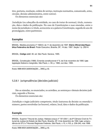 91
tivo, portaria, resolução, ordem de serviço, instrução normativa, comunicado, aviso,
circular, decisão administrativa, entre outros).
Os elementos essenciais são:
Jurisdição (ou cabeçalho da entidade, no caso de tratar de normas), título, numera-
ção, data e dados da publicação. No caso de Constituições e suas emendas, entre o
nome da jurisdição e o título, acrescenta-se a palavra Constituição, seguida do ano de
promulgação, entre parênteses.
Exemplos
BRASIL. Medida provisória nº 1569-9, de 11 de dezembro de 1997. Diário Oficial [da] Repú-
blica Federativa do Brasil. Poder Executivo, Brasília, DF, 14 dez. 1997. Seção 1 p. 29514.
BRASIL. Código civil. 46. ed. São Paulo: Saraiva, 1995.
BRASIL. Constituição (1988). Emenda constitucional nº 9, de 9 de novembro de 1995. Lex:
legislação federal e marginália. São Paulo, v. 59, p. 1966, out./dez. 1995.
Fonte: NBR 6023 (ASSOCIAÇÃO..., 2002, p. 8).
São as súmulas, os enunciados, os acórdãos, as sentenças e demais decisões judi-
ciais, segundo a Norma.
Os elementos essenciais são:
Jurisdição e órgão judiciário competente, título (natureza da decisão ou emenda) e
número, partes envolvidas (se houver), relator, local, data e dados da publicação.
5.2.8.1 Jurisprudências (decisões judiciais)
Exemplo
BRASIL. Superior Tribunal de Justiça. Habeas-corpus nº 181.636-1, da 6ª Câmara Cível do Tri-
bunal de Justiça do Estado de São Paulo, Brasília, DF, 6 de dezembro de 1994. Lex: jurispru-
dência do STJ e Tribunais Regionais Federais, São Paulo, v.10, n.103, p. 236-240, mar.1998.
Fonte: NBR 6023 (ASSOCIAÇÃO..., 2002, p. 8).
 