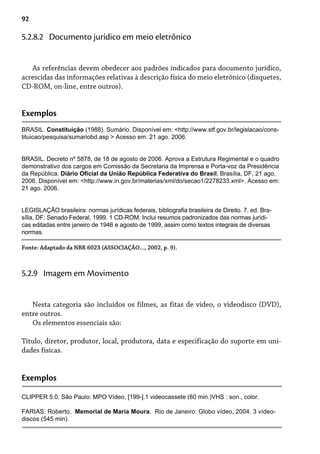 92
As referências devem obedecer aos padrões indicados para documento jurídico,
acrescidas das informações relativas à descrição física do meio eletrônico (disquetes,
CD-ROM, on-line, entre outros).
5.2.8.2 Documento jurídico em meio eletrônico
Exemplos
BRASIL. Constituição (1988). Sumário. Disponível em: <http://www.stf.gov.br/legislacao/cons-
tituicao/pesquisa/sumariobd.asp > Acesso em: 21 ago. 2006.
BRASIL. Decreto nº 5878, de 18 de agosto de 2006. Aprova a Estrutura Regimental e o quadro
demonstrativo dos cargos em Comissão da Secretaria da Imprensa e Porta-voz da Presidência
da República. Diário Oficial da União República Federativa do Brasil, Brasília, DF, 21 ago.
2006. Disponível em: <http://www.in.gov.br/materias/xml/do/secao1/2278233.xml>. Acesso em:
21 ago. 2006.
LEGISLAÇÃO brasileira: normas jurídicas federais, bibliografia brasileira de Direito. 7. ed. Bra-
sília, DF: Senado Federal, 1999. 1 CD-ROM. Inclui resumos padronizados das normas jurídi-
cas editadas entre janeiro de 1946 e agosto de 1999, assim como textos integrais de diversas
normas.
Fonte: Adaptado da NBR 6023 (ASSOCIAÇÃO..., 2002, p. 9).
Nesta categoria são incluídos os filmes, as fitas de vídeo, o videodisco (DVD),
entre outros.
Os elementos essenciais são:
Título, diretor, produtor, local, produtora, data e especificação do suporte em uni-
dades físicas.
5.2.9 Imagem em Movimento
Exemplos
CLIPPER 5.0. São Paulo: MPO Vídeo, [199-].1 videocassete (60 min.)VHS : son., color.
FARIAS, Roberto. Memorial de Maria Moura. Rio de Janeiro: Globo vídeo, 2004. 3 vídeo-
discos (545 min).
 